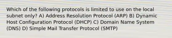 Which of the following protocols is limited to use on the local subnet only? A) Address Resolution Protocol (ARP) B) Dynamic Host Configuration Protocol (DHCP) C) Domain Name System (DNS) D) Simple Mail Transfer Protocol (SMTP)