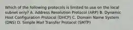 Which of the following protocols is limited to use on the local subnet only? A. Address Resolution Protocol (ARP) B. Dynamic Host Configuration Protocol (DHCP) C. Domain Name System (DNS) D. Simple Mail Transfer Protocol (SMTP)