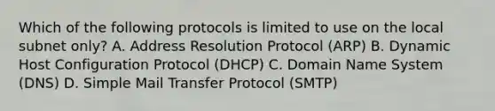 Which of the following protocols is limited to use on the local subnet only? A. Address Resolution Protocol (ARP) B. Dynamic Host Configuration Protocol (DHCP) C. Domain Name System (DNS) D. Simple Mail Transfer Protocol (SMTP)