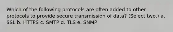 Which of the following protocols are often added to other protocols to provide secure transmission of data? (Select two.) a. SSL b. HTTPS c. SMTP d. TLS e. SNMP