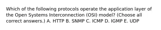 Which of the following protocols operate the application layer of the Open Systems Interconnection (OSI) model? (Choose all correct answers.) А. HTTP B. SNMP C. ICMP D. IGMP E. UDP