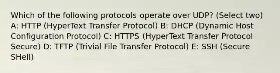 Which of the following protocols operate over UDP? (Select two) A: HTTP (HyperText Transfer Protocol) B: DHCP (Dynamic Host Configuration Protocol) C: HTTPS (HyperText Transfer Protocol Secure) D: TFTP (Trivial File Transfer Protocol) E: SSH (Secure SHell)