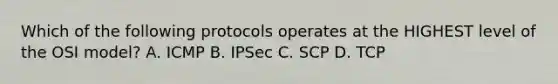 Which of the following protocols operates at the HIGHEST level of the OSI model? A. ICMP B. IPSec C. SCP D. TCP