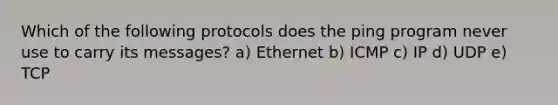 Which of the following protocols does the ping program never use to carry its messages? a) Ethernet b) ICMP c) IP d) UDP e) TCP