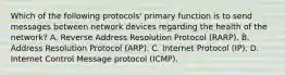 Which of the following protocols' primary function is to send messages between network devices regarding the health of the network? A. Reverse Address Resolution Protocol (RARP). B. Address Resolution Protocol (ARP). C. Internet Protocol (IP). D. Internet Control Message protocol (ICMP).