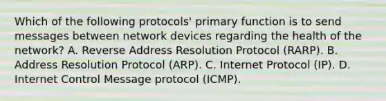 Which of the following protocols' primary function is to send messages between network devices regarding the health of the network? A. Reverse Address Resolution Protocol (RARP). B. Address Resolution Protocol (ARP). C. Internet Protocol (IP). D. Internet Control Message protocol (ICMP).