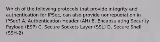 Which of the following protocols that provide integrity and authentication for IPSec, can also provide nonrepudiation in IPSec? A. Authentication Header (AH) B. Encapsulating Security Payload (ESP) C. Secure Sockets Layer (SSL) D. Secure Shell (SSH-2)