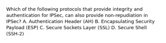 Which of the following protocols that provide integrity and authentication for IPSec, can also provide non-repudiation in IPSec? A. Authentication Header (AH) B. Encapsulating Security Payload (ESP) C. Secure Sockets Layer (SSL) D. Secure Shell (SSH-2)