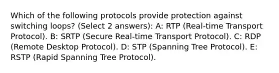 Which of the following protocols provide protection against switching loops? (Select 2 answers): A: RTP (Real-time Transport Protocol). B: SRTP (Secure Real-time Transport Protocol). C: RDP (Remote Desktop Protocol). D: STP (Spanning Tree Protocol). E: RSTP (Rapid Spanning Tree Protocol).