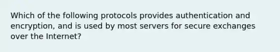 Which of the following protocols provides authentication and encryption, and is used by most servers for secure exchanges over the Internet?