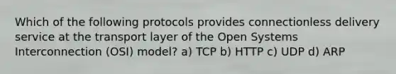 Which of the following protocols provides connectionless delivery service at the transport layer of the Open Systems Interconnection (OSI) model? a) TCP b) HTTP c) UDP d) ARP