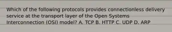 Which of the following protocols provides connectionless delivery service at the transport layer of the Open Systems Interconnection (OSI) model? A. TCP B. HTTP C. UDP D. ARP