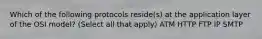 Which of the following protocols reside(s) at the application layer of the OSI model? (Select all that apply) ATM HTTP FTP IP SMTP