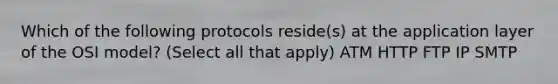 Which of the following protocols reside(s) at the application layer of the OSI model? (Select all that apply) ATM HTTP FTP IP SMTP