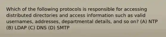 Which of the following protocols is responsible for accessing distributed directories and access information such as valid usernames, addresses, departmental details, and so on? (A) NTP (B) LDAP (C) DNS (D) SMTP