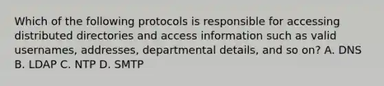 Which of the following protocols is responsible for accessing distributed directories and access information such as valid usernames, addresses, departmental details, and so on? A. DNS B. LDAP C. NTP D. SMTP