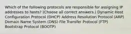 Which of the following protocols are responsible for assigning IP addresses to hosts? (Choose all correct answers.) Dynamic Host Configuration Protocol (DHCP) Address Resolution Protocol (ARP) Domain Name System (DNS) File Transfer Protocol (FTP) Bootstrap Protocol (BOOTP)