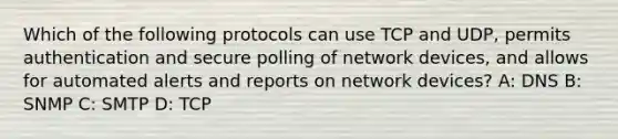 Which of the following protocols can use TCP and UDP, permits authentication and secure polling of network devices, and allows for automated alerts and reports on network devices? A: DNS B: SNMP C: SMTP D: TCP