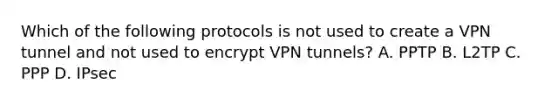 Which of the following protocols is not used to create a VPN tunnel and not used to encrypt VPN tunnels? A. PPTP B. L2TP C. PPP D. IPsec