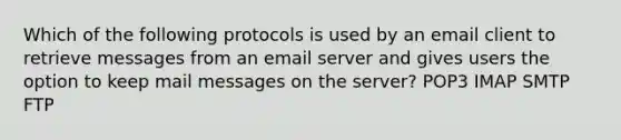 Which of the following protocols is used by an email client to retrieve messages from an email server and gives users the option to keep mail messages on the server? POP3 IMAP SMTP FTP