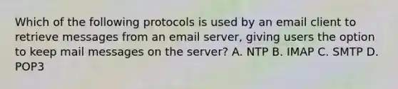 Which of the following protocols is used by an email client to retrieve messages from an email server, giving users the option to keep mail messages on the server? A. NTP B. IMAP C. SMTP D. POP3