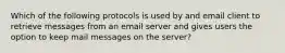 Which of the following protocols is used by and email client to retrieve messages from an email server and gives users the option to keep mail messages on the server?