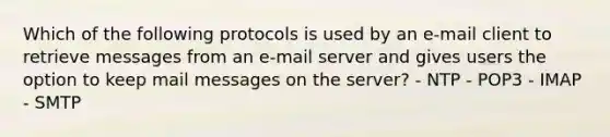 Which of the following protocols is used by an e-mail client to retrieve messages from an e-mail server and gives users the option to keep mail messages on the server? - NTP - POP3 - IMAP - SMTP