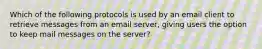 Which of the following protocols is used by an email client to retrieve messages from an email server, giving users the option to keep mail messages on the server?