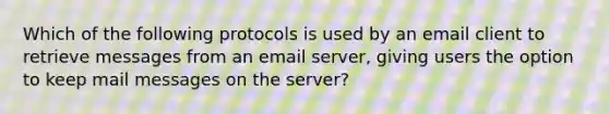 Which of the following protocols is used by an email client to retrieve messages from an email server, giving users the option to keep mail messages on the server?