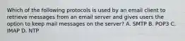 Which of the following protocols is used by an email client to retrieve messages from an email server and gives users the option to keep mail messages on the server? A. SMTP B. POP3 C. IMAP D. NTP