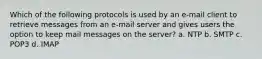 Which of the following protocols is used by an e-mail client to retrieve messages from an e-mail server and gives users the option to keep mail messages on the server? a. NTP b. SMTP c. POP3 d. IMAP