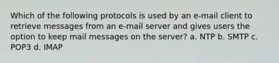 Which of the following protocols is used by an e-mail client to retrieve messages from an e-mail server and gives users the option to keep mail messages on the server? a. NTP b. SMTP c. POP3 d. IMAP