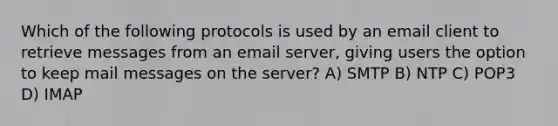 Which of the following protocols is used by an email client to retrieve messages from an email server, giving users the option to keep mail messages on the server? A) SMTP B) NTP C) POP3 D) IMAP