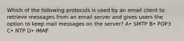 Which of the following protocols is used by an email client to retrieve messages from an email server and gives users the option to keep mail messages on the server? A• SMTP B• POP3 C• NTP D• IMAP