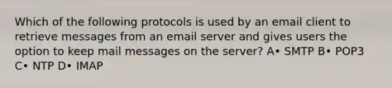 Which of the following protocols is used by an email client to retrieve messages from an email server and gives users the option to keep mail messages on the server? A• SMTP B• POP3 C• NTP D• IMAP