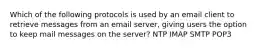 Which of the following protocols is used by an email client to retrieve messages from an email server, giving users the option to keep mail messages on the server? NTP IMAP SMTP POP3