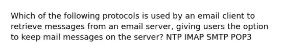 Which of the following protocols is used by an email client to retrieve messages from an email server, giving users the option to keep mail messages on the server? NTP IMAP SMTP POP3