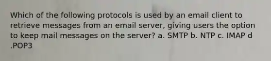 Which of the following protocols is used by an email client to retrieve messages from an email server, giving users the option to keep mail messages on the server? a. SMTP b. NTP c. IMAP d .POP3