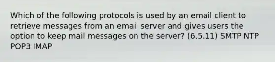 Which of the following protocols is used by an email client to retrieve messages from an email server and gives users the option to keep mail messages on the server? (6.5.11) SMTP NTP POP3 IMAP