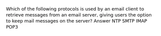 Which of the following protocols is used by an email client to retrieve messages from an email server, giving users the option to keep mail messages on the server? Answer NTP SMTP IMAP POP3