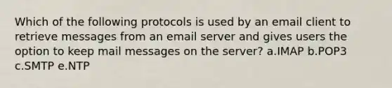 Which of the following protocols is used by an email client to retrieve messages from an email server and gives users the option to keep mail messages on the server? a.IMAP b.POP3 c.SMTP e.NTP