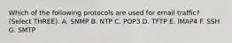 Which of the following protocols are used for email traffic? (Select THREE). A. SNMP B. NTP C. POP3 D. TFTP E. IMAP4 F. SSH G. SMTP