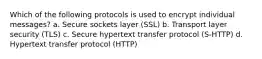 Which of the following protocols is used to encrypt individual messages? a. Secure sockets layer (SSL) b. Transport layer security (TLS) c. Secure hypertext transfer protocol (S-HTTP) d. Hypertext transfer protocol (HTTP)