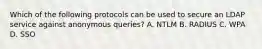 Which of the following protocols can be used to secure an LDAP service against anonymous queries? A. NTLM B. RADIUS C. WPA D. SSO