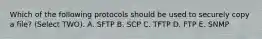 Which of the following protocols should be used to securely copy a file? (Select TWO). A. SFTP B. SCP C. TFTP D. FTP E. SNMP