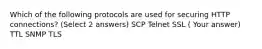 Which of the following protocols are used for securing HTTP connections? (Select 2 answers) SCP Telnet SSL ( Your answer) TTL SNMP TLS