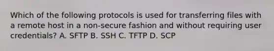 Which of the following protocols is used for transferring files with a remote host in a non-secure fashion and without requiring user credentials? A. SFTP B. SSH C. TFTP D. SCP