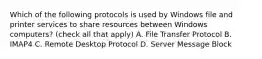 Which of the following protocols is used by Windows file and printer services to share resources between Windows computers? (check all that apply) A. File Transfer Protocol B. IMAP4 C. Remote Desktop Protocol D. Server Message Block