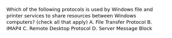 Which of the following protocols is used by Windows file and printer services to share resources between Windows computers? (check all that apply) A. File Transfer Protocol B. IMAP4 C. Remote Desktop Protocol D. Server Message Block