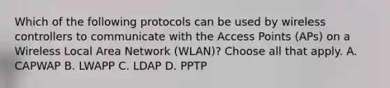 Which of the following protocols can be used by wireless controllers to communicate with the Access Points (APs) on a Wireless Local Area Network (WLAN)? Choose all that apply. A. CAPWAP B. LWAPP C. LDAP D. PPTP